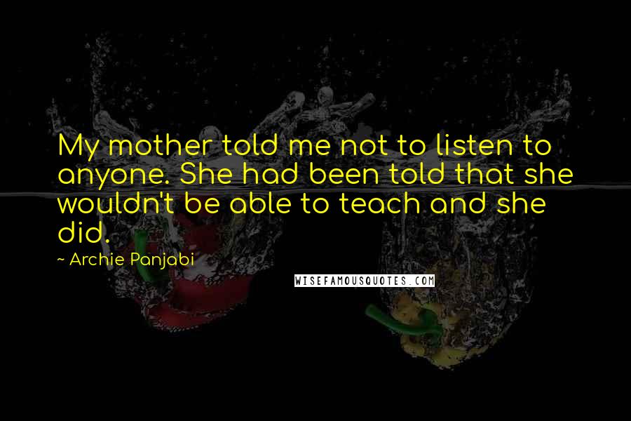 Archie Panjabi quotes: My mother told me not to listen to anyone. She had been told that she wouldn't be able to teach and she did. Archie Panjabi quotes: My mother told me not to listen to anyone. She had been told that she wouldn't be able to teach and she did.