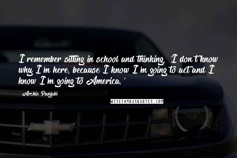 Archie Panjabi quotes: I remember sitting in school and thinking, 'I don't know why I'm here, because I know I'm going to act and I know I'm going to America.' Archie Panjabi quotes: I remember sitting in school and thinking, 'I don't know why I'm here, because I know I'm going to act and I know I'm going to America.'