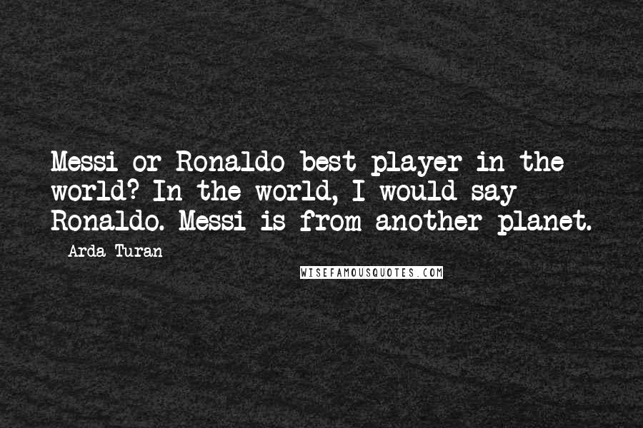 Arda Turan quotes: Messi or Ronaldo best player in the world? In the world, I would say Ronaldo. Messi is from another planet.