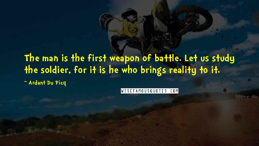 Ardant Du Picq quotes: The man is the first weapon of battle. Let us study the soldier, for it is he who brings reality to it.