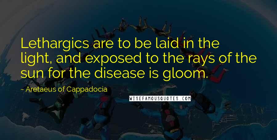 Aretaeus Of Cappadocia quotes: Lethargics are to be laid in the light, and exposed to the rays of the sun for the disease is gloom.