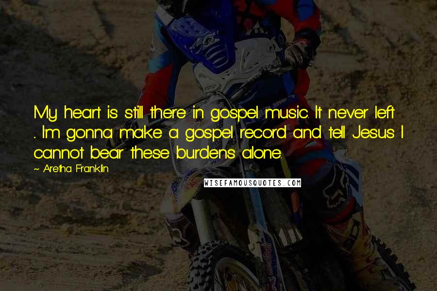 Aretha Franklin quotes: My heart is still there in gospel music. It never left ... I'm gonna make a gospel record and tell Jesus I cannot bear these burdens alone.