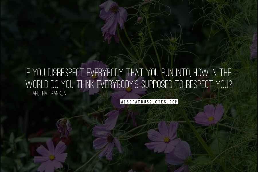 Aretha Franklin quotes: If you disrespect everybody that you run into, how in the world do you think everybody's supposed to respect you?