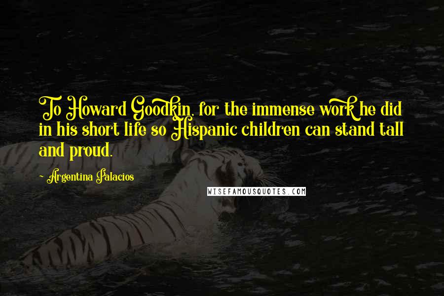 Argentina Palacios quotes: To Howard Goodkin, for the immense work he did in his short life so Hispanic children can stand tall and proud. Argentina Palacios quotes: To Howard Goodkin, for the immense work he did in his short life so Hispanic children can stand tall and proud.