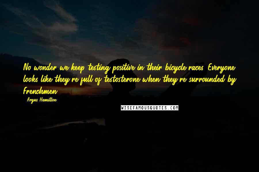 Argus Hamilton quotes: No wonder we keep testing positive in their bicycle races. Everyone looks like they're full of testosterone when they're surrounded by Frenchmen.