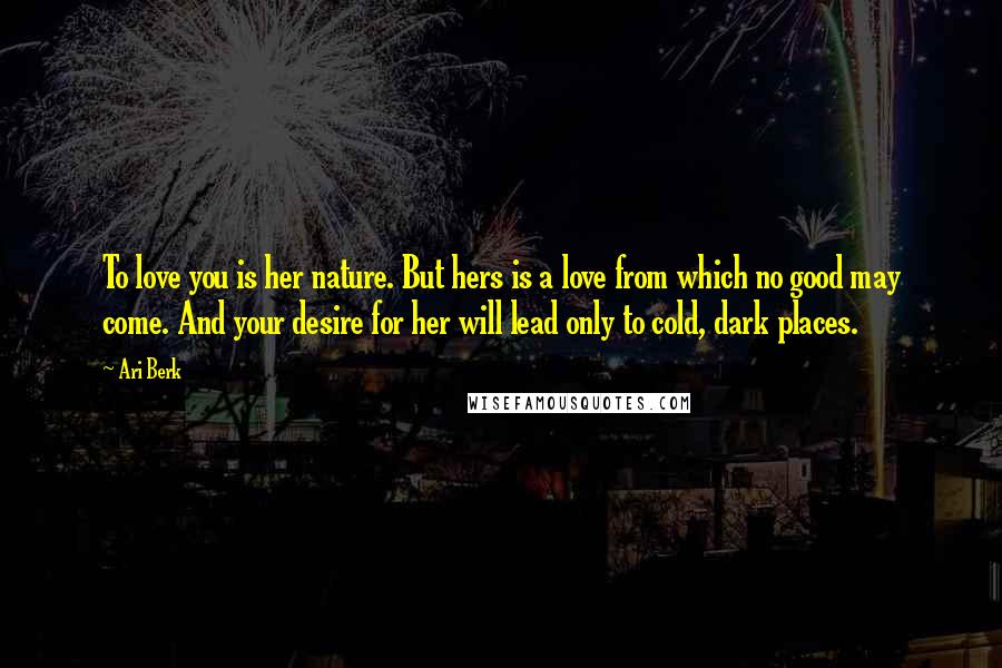 Ari Berk quotes: To love you is her nature. But hers is a love from which no good may come. And your desire for her will lead only to cold, dark places.