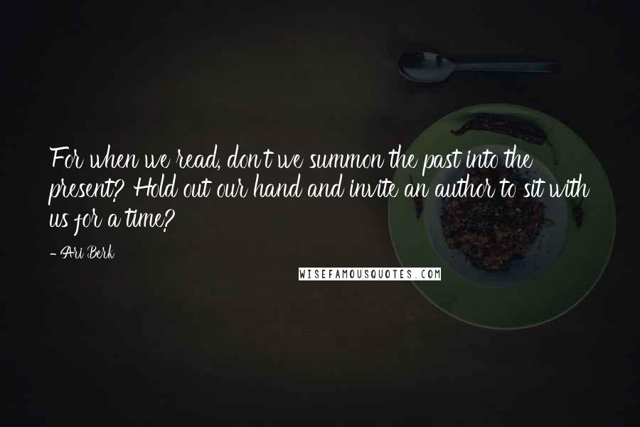 Ari Berk quotes: For when we read, don't we summon the past into the present? Hold out our hand and invite an author to sit with us for a time?