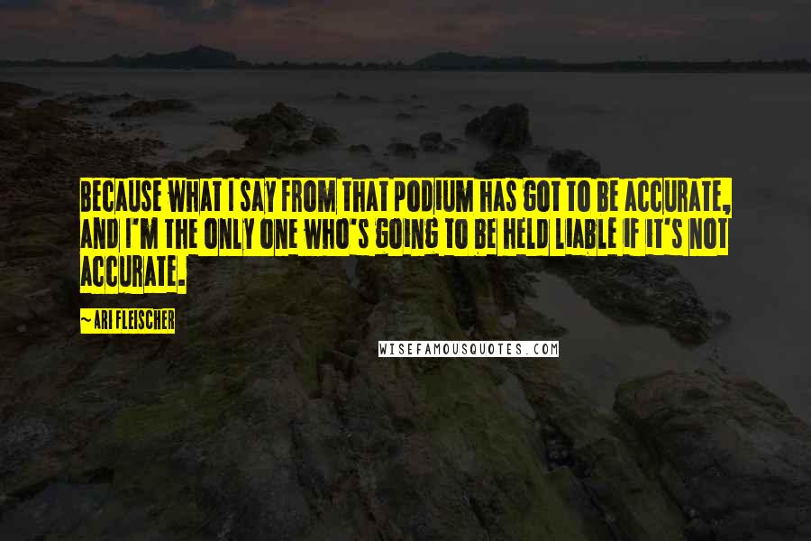 Ari Fleischer quotes: Because what I say from that podium has got to be accurate, and I'm the only one who's going to be held liable if it's not accurate.