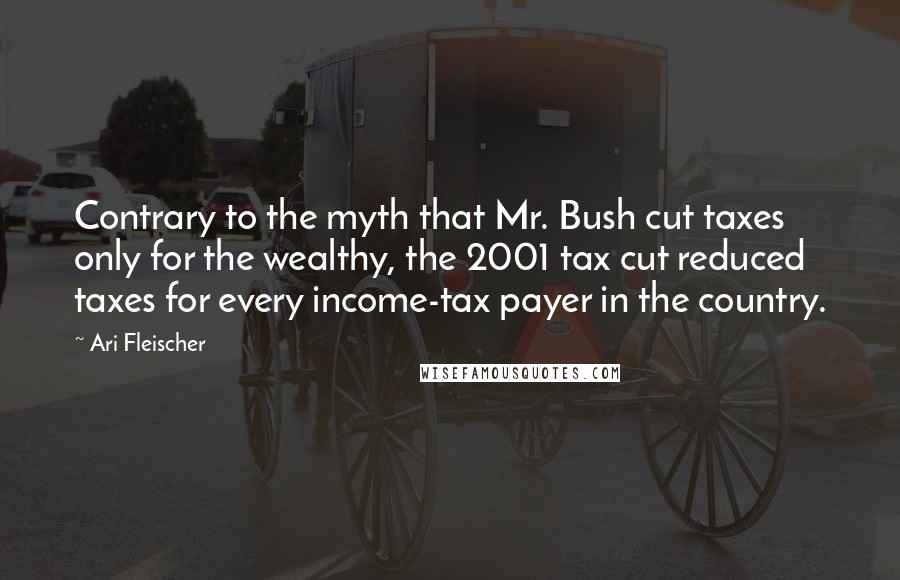 Ari Fleischer quotes: Contrary to the myth that Mr. Bush cut taxes only for the wealthy, the 2001 tax cut reduced taxes for every income-tax payer in the country.