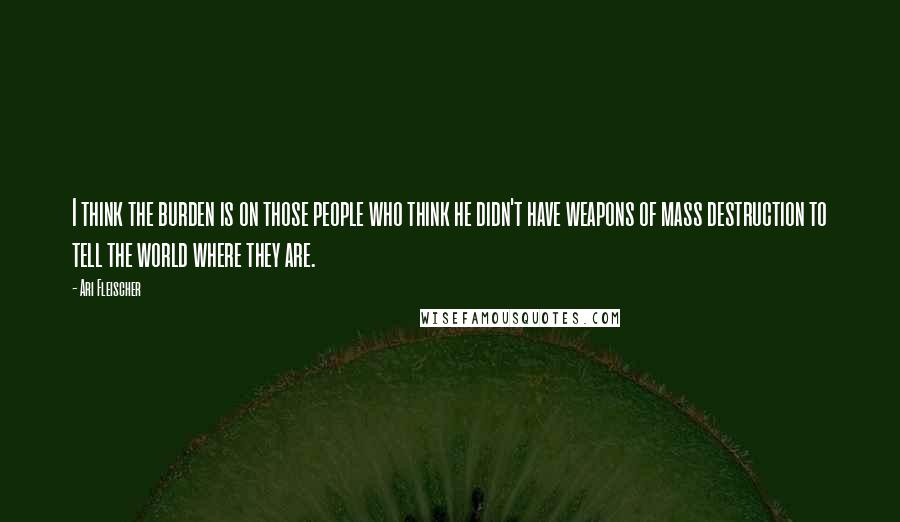 Ari Fleischer quotes: I think the burden is on those people who think he didn't have weapons of mass destruction to tell the world where they are. Ari Fleischer quotes: I think the burden is on those people who think he didn't have weapons of mass destruction to tell the world where they are.