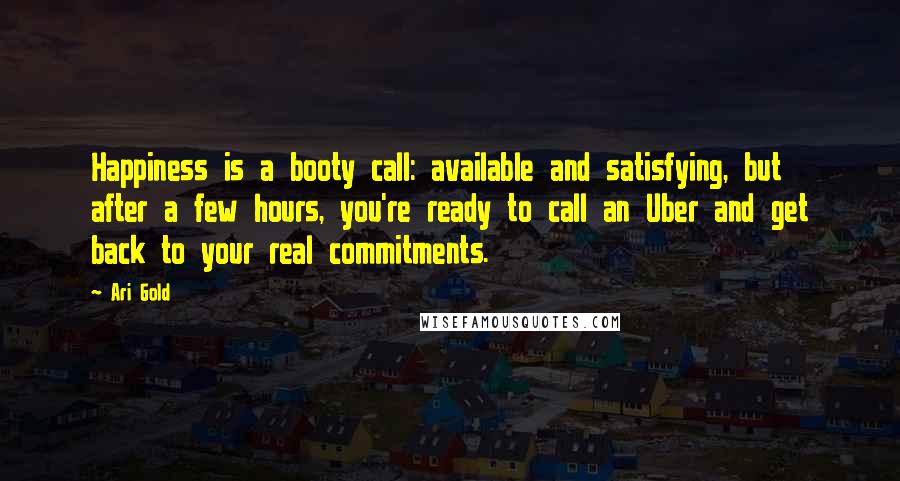Ari Gold quotes: Happiness is a booty call: available and satisfying, but after a few hours, you're ready to call an Uber and get back to your real commitments. Ari Gold quotes: Happiness is a booty call: available and satisfying, but after a few hours, you're ready to call an Uber and get back to your real commitments.
