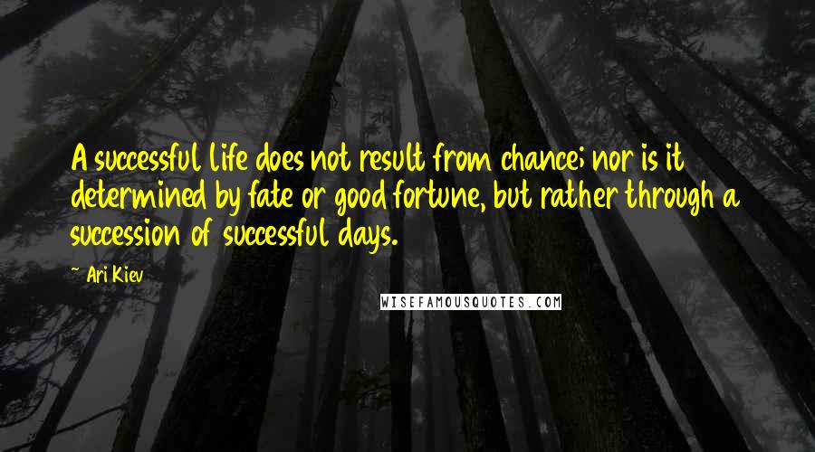 Ari Kiev quotes: A successful life does not result from chance; nor is it determined by fate or good fortune, but rather through a succession of successful days. Ari Kiev quotes: A successful life does not result from chance; nor is it determined by fate or good fortune, but rather through a succession of successful days.