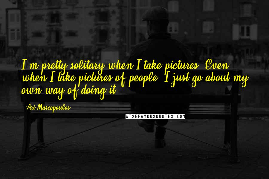 Ari Marcopoulos quotes: I'm pretty solitary when I take pictures. Even when I take pictures of people, I just go about my own way of doing it.