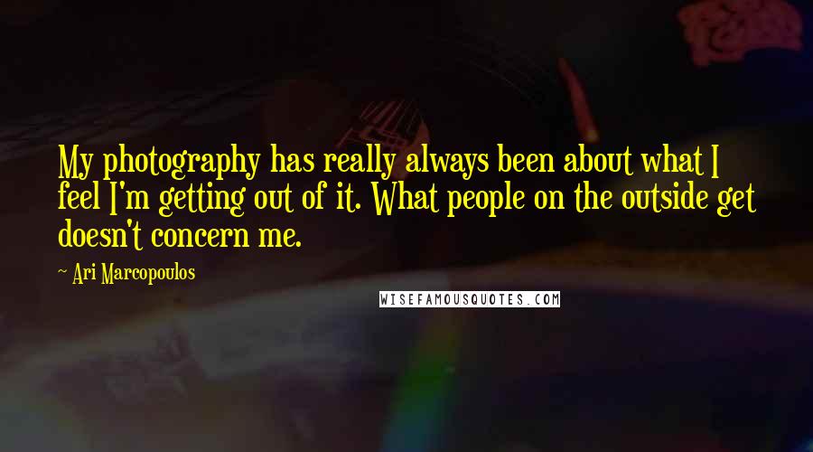 Ari Marcopoulos quotes: My photography has really always been about what I feel I'm getting out of it. What people on the outside get doesn't concern me.