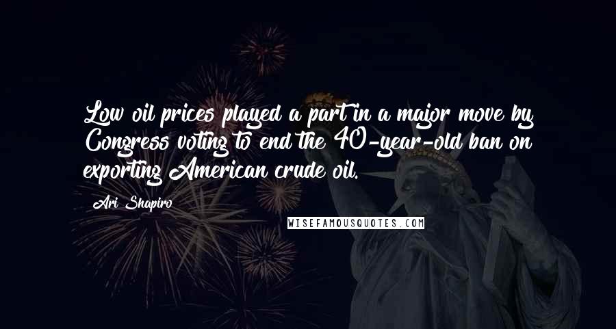 Ari Shapiro quotes: Low oil prices played a part in a major move by Congress voting to end the 40-year-old ban on exporting American crude oil.