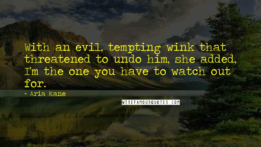 Aria Kane quotes: With an evil, tempting wink that threatened to undo him, she added, I'm the one you have to watch out for. Aria Kane quotes: With an evil, tempting wink that threatened to undo him, she added, I'm the one you have to watch out for.