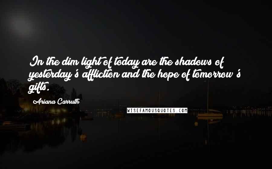 Ariana Carruth quotes: In the dim light of today are the shadows of yesterday's affliction and the hope of tomorrow's gifts. Ariana Carruth quotes: In the dim light of today are the shadows of yesterday's affliction and the hope of tomorrow's gifts.