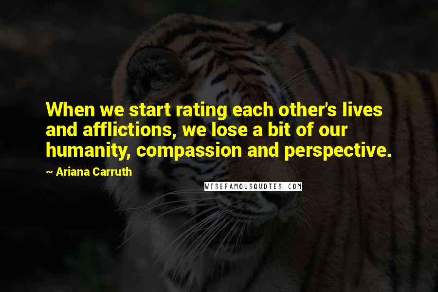 Ariana Carruth quotes: When we start rating each other's lives and afflictions, we lose a bit of our humanity, compassion and perspective. Ariana Carruth quotes: When we start rating each other's lives and afflictions, we lose a bit of our humanity, compassion and perspective.