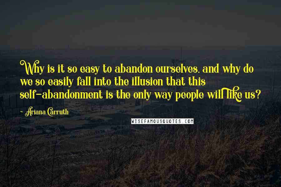 Ariana Carruth quotes: Why is it so easy to abandon ourselves, and why do we so easily fall into the illusion that this self-abandonment is the only way people will like us?