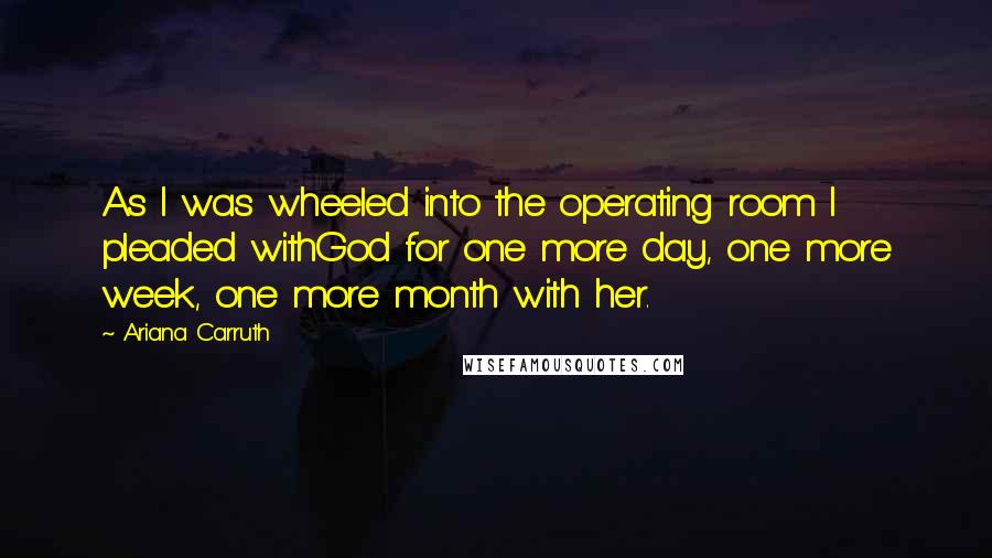 Ariana Carruth quotes: As I was wheeled into the operating room I pleaded withGod for one more day, one more week, one more month with her.