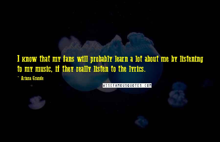 Ariana Grande quotes: I know that my fans will probably learn a lot about me by listening to my music, if they really listen to the lyrics.