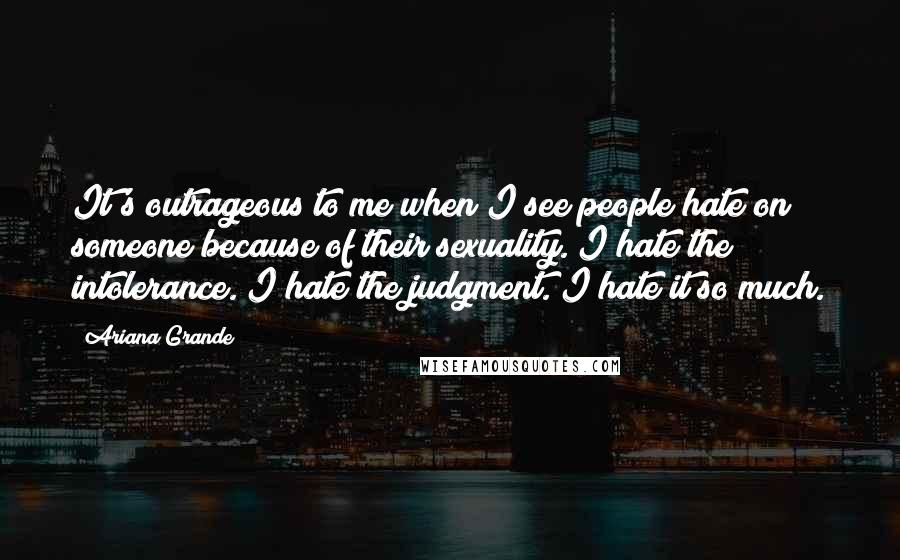Ariana Grande quotes: It's outrageous to me when I see people hate on someone because of their sexuality. I hate the intolerance. I hate the judgment. I hate it so much. Ariana Grande quotes: It's outrageous to me when I see people hate on someone because of their sexuality. I hate the intolerance. I hate the judgment. I hate it so much.
