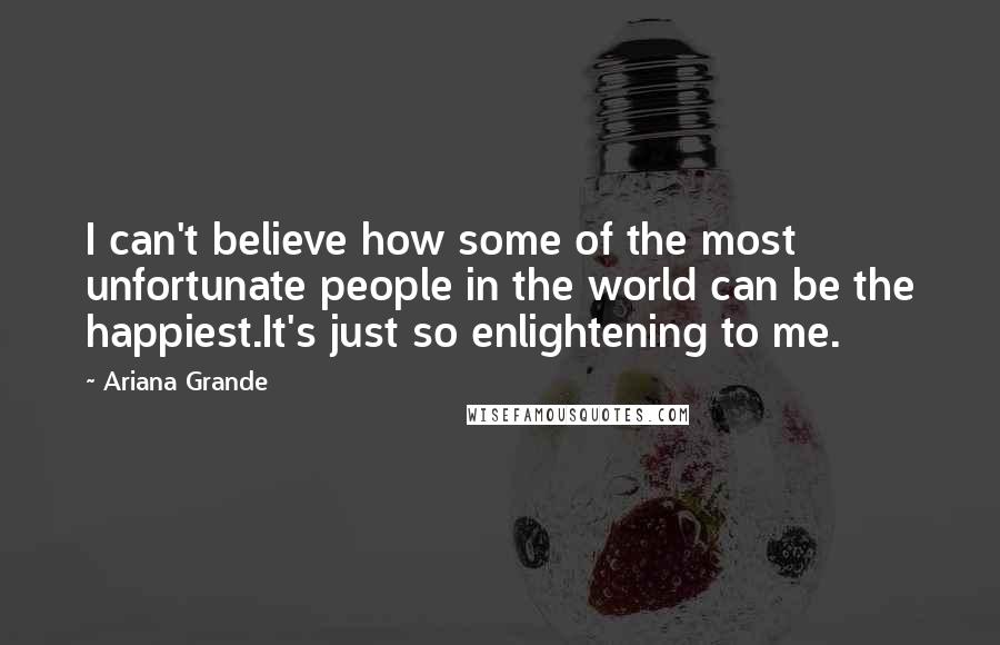 Ariana Grande quotes: I can't believe how some of the most unfortunate people in the world can be the happiest.It's just so enlightening to me. Ariana Grande quotes: I can't believe how some of the most unfortunate people in the world can be the happiest.It's just so enlightening to me.