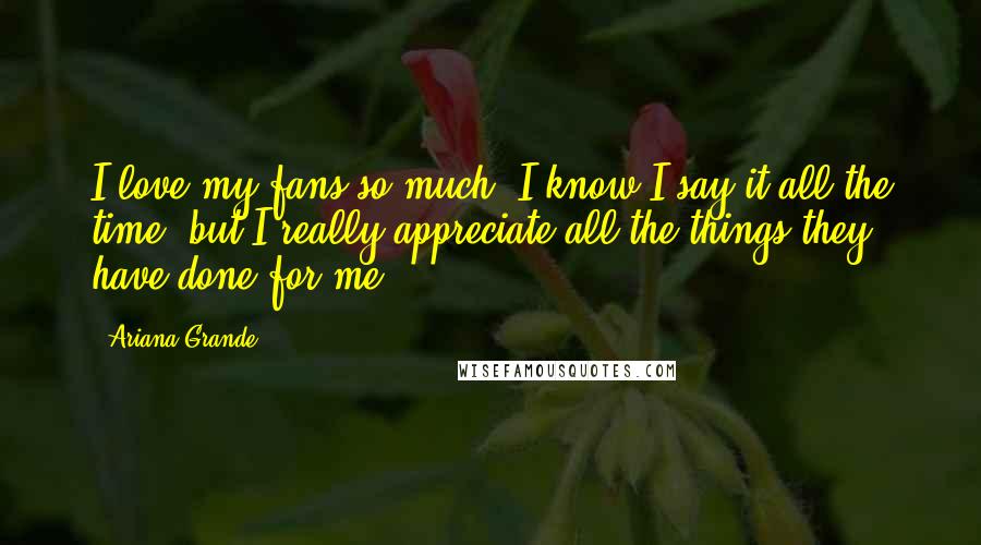 Ariana Grande quotes: I love my fans so much! I know I say it all the time, but I really appreciate all the things they have done for me. Ariana Grande quotes: I love my fans so much! I know I say it all the time, but I really appreciate all the things they have done for me.