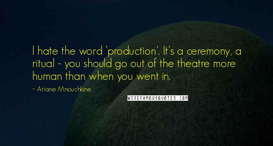 Ariane Mnouchkine quotes: I hate the word 'production'. It's a ceremony, a ritual - you should go out of the theatre more human than when you went in.