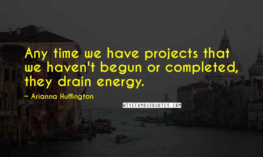 Arianna Huffington quotes: Any time we have projects that we haven't begun or completed, they drain energy.