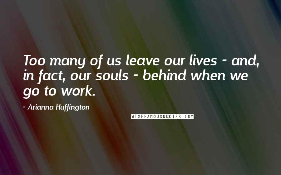 Arianna Huffington quotes: Too many of us leave our lives - and, in fact, our souls - behind when we go to work.
