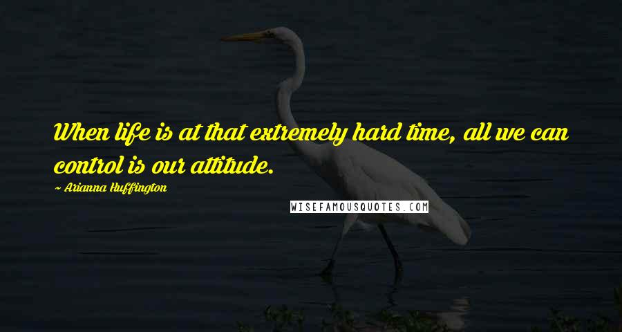 Arianna Huffington quotes: When life is at that extremely hard time, all we can control is our attitude.