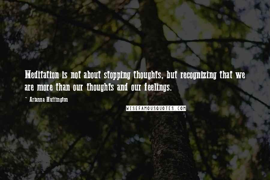 Arianna Huffington quotes: Meditation is not about stopping thoughts, but recognizing that we are more than our thoughts and our feelings.