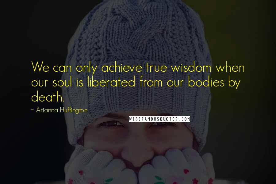 Arianna Huffington quotes: We can only achieve true wisdom when our soul is liberated from our bodies by death.
