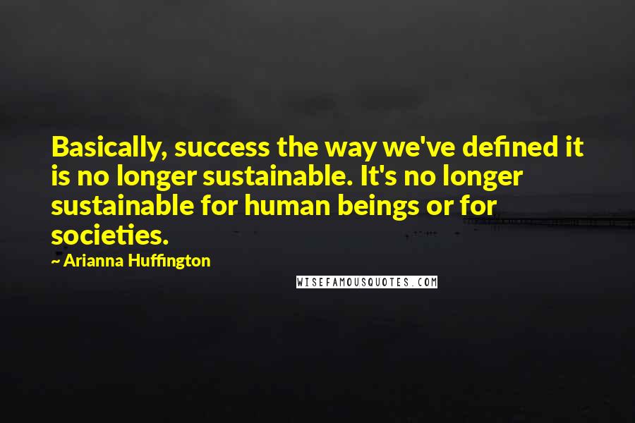 Arianna Huffington quotes: Basically, success the way we've defined it is no longer sustainable. It's no longer sustainable for human beings or for societies.