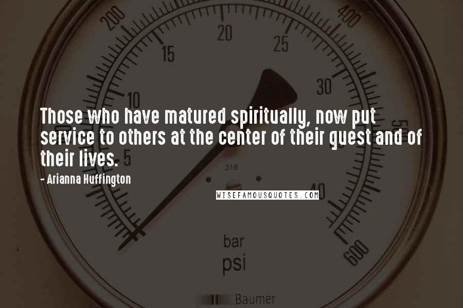 Arianna Huffington quotes: Those who have matured spiritually, now put service to others at the center of their quest and of their lives.