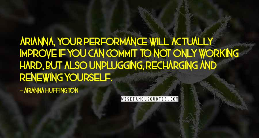 Arianna Huffington quotes: Arianna, your performance will actually improve if you can commit to not only working hard, but also unplugging, recharging and renewing yourself.