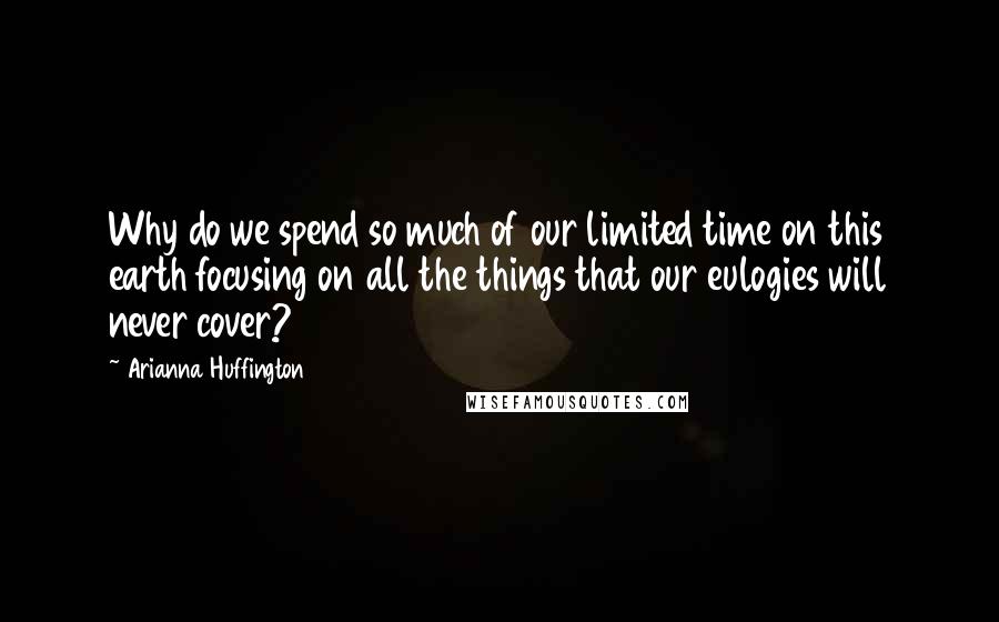 Arianna Huffington quotes: Why do we spend so much of our limited time on this earth focusing on all the things that our eulogies will never cover?