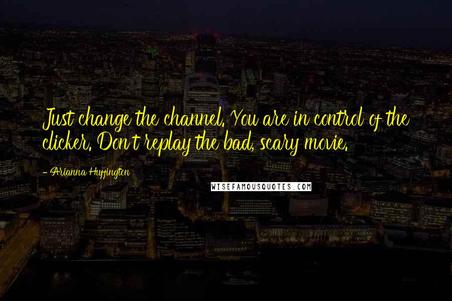 Arianna Huffington quotes: Just change the channel. You are in control of the clicker. Don't replay the bad, scary movie.