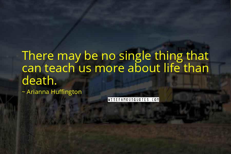 Arianna Huffington quotes: There may be no single thing that can teach us more about life than death.