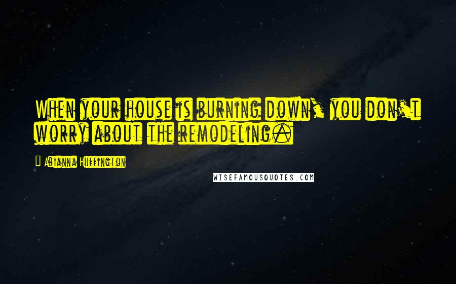 Arianna Huffington quotes: When your house is burning down, you don't worry about the remodeling.
