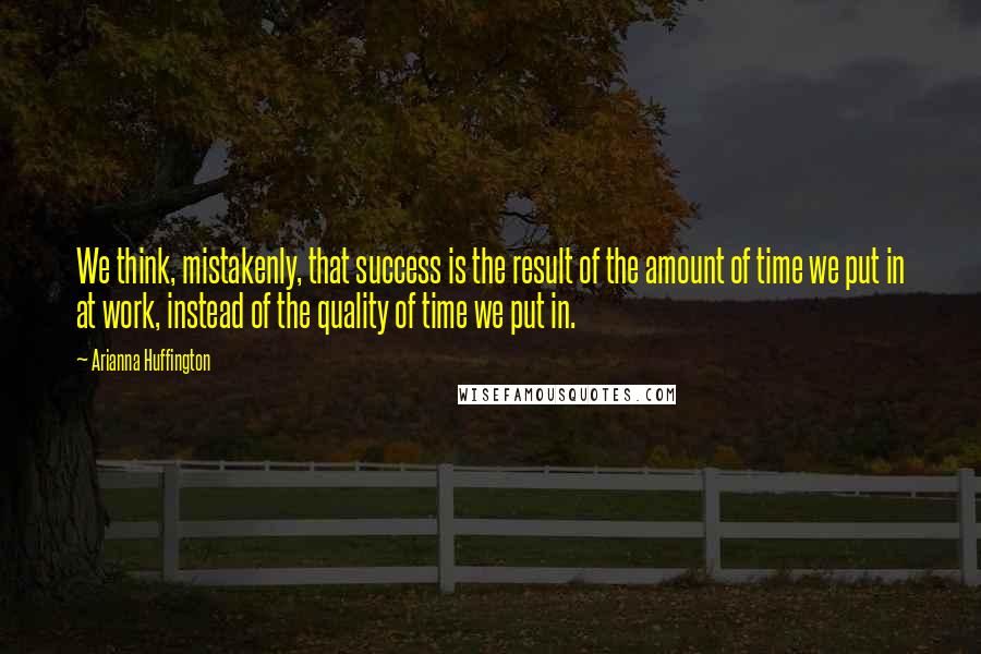 Arianna Huffington quotes: We think, mistakenly, that success is the result of the amount of time we put in at work, instead of the quality of time we put in.