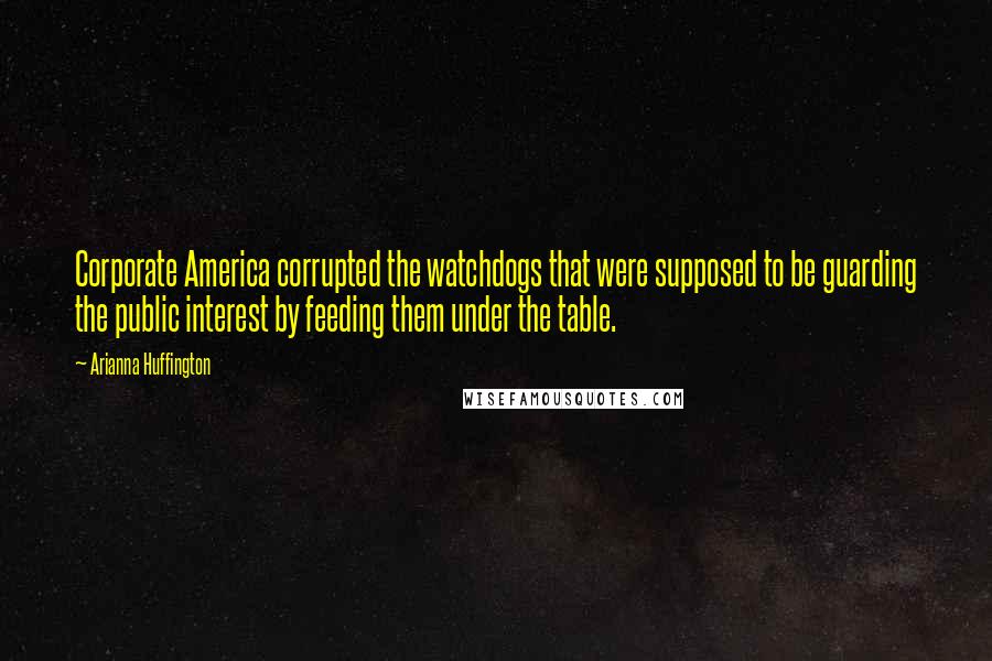 Arianna Huffington quotes: Corporate America corrupted the watchdogs that were supposed to be guarding the public interest by feeding them under the table.