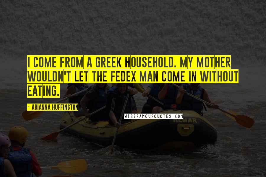 Arianna Huffington quotes: I come from a Greek household. My mother wouldn't let the FedEx man come in without eating.