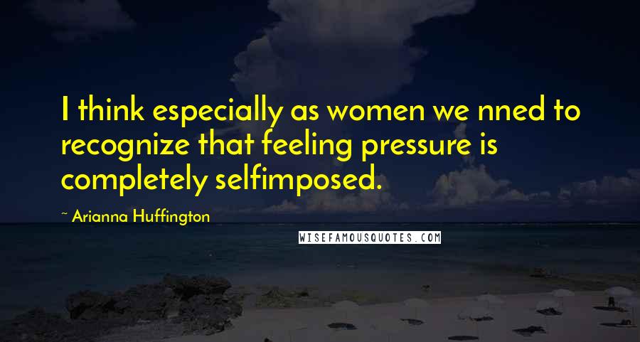 Arianna Huffington quotes: I think especially as women we nned to recognize that feeling pressure is completely selfimposed.