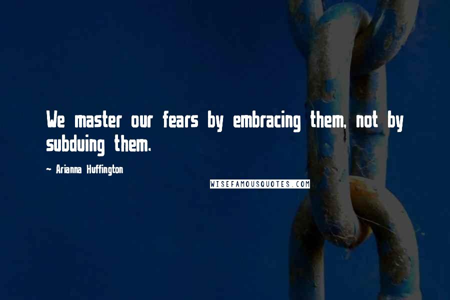Arianna Huffington quotes: We master our fears by embracing them, not by subduing them.