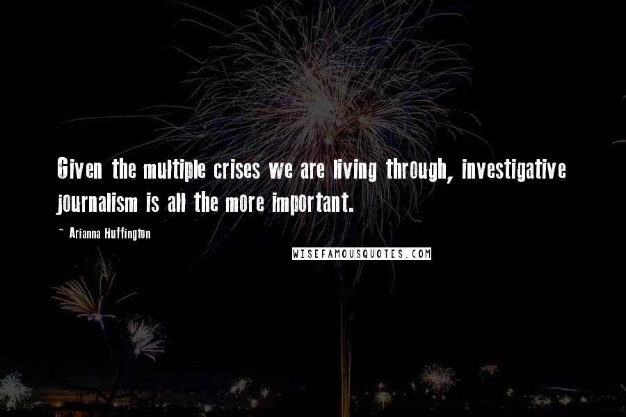 Arianna Huffington quotes: Given the multiple crises we are living through, investigative journalism is all the more important.