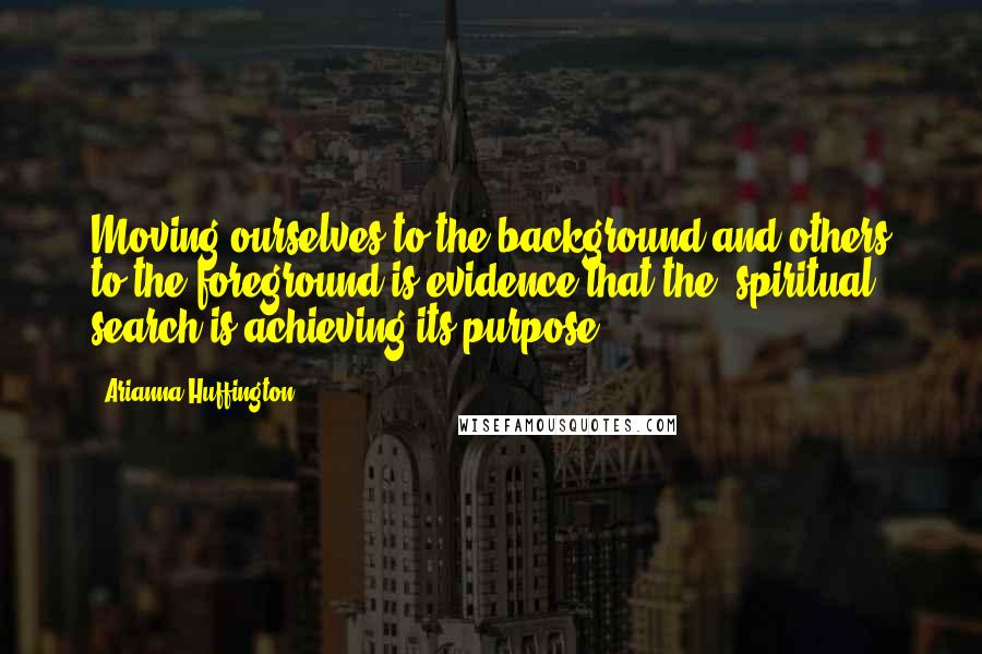 Arianna Huffington quotes: Moving ourselves to the background and others to the foreground is evidence that the (spiritual) search is achieving its purpose.