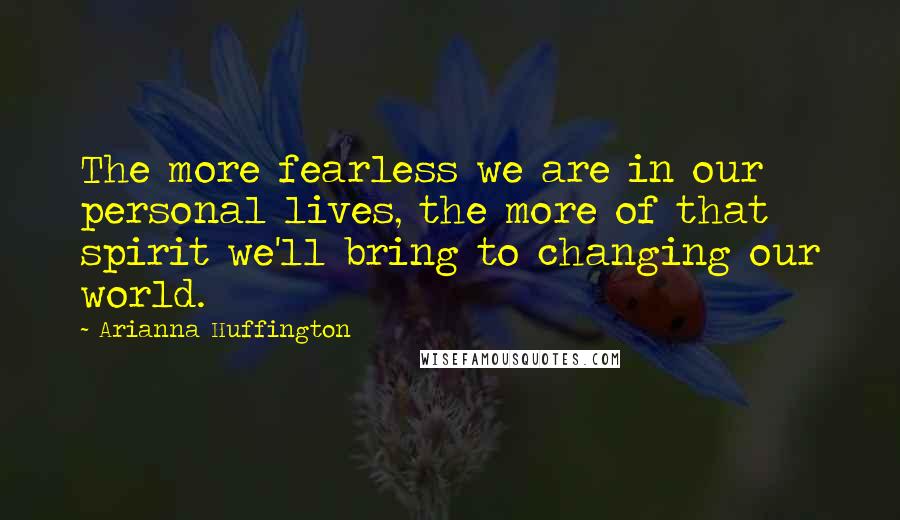 Arianna Huffington quotes: The more fearless we are in our personal lives, the more of that spirit we'll bring to changing our world.