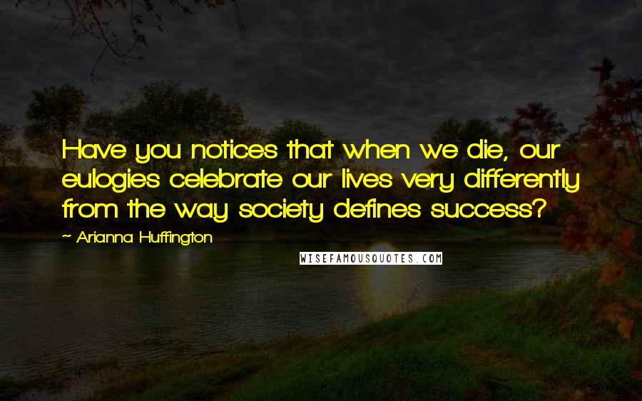 Arianna Huffington quotes: Have you notices that when we die, our eulogies celebrate our lives very differently from the way society defines success?
